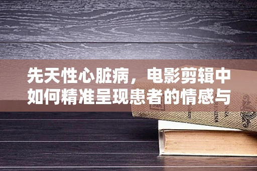 先天性心脏病，电影剪辑中如何精准呈现患者的情感与挑战？