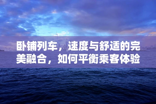 卧铺列车，速度与舒适的完美融合，如何平衡乘客体验与运营效率？