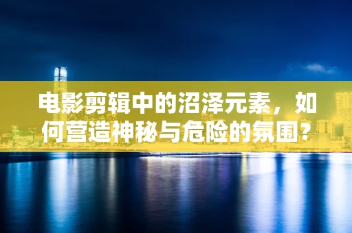 电影剪辑中的沼泽元素，如何营造神秘与危险的氛围？