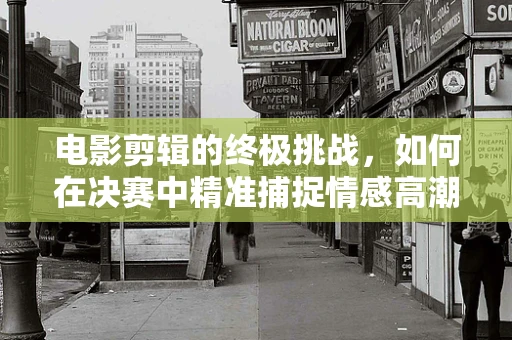 电影剪辑的终极挑战，如何在决赛中精准捕捉情感高潮？