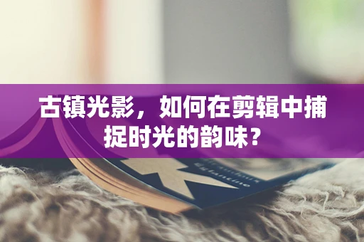 古镇光影，如何在剪辑中捕捉时光的韵味？