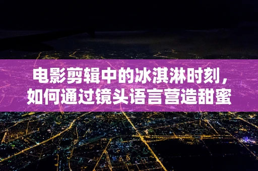 电影剪辑中的冰淇淋时刻，如何通过镜头语言营造甜蜜氛围？