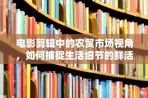 电影剪辑中的农贸市场视角，如何捕捉生活细节的鲜活感？