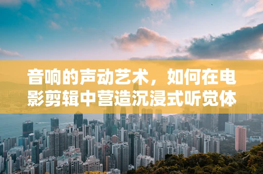 音响的声动艺术，如何在电影剪辑中营造沉浸式听觉体验？