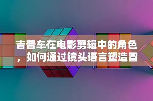 吉普车在电影剪辑中的角色，如何通过镜头语言塑造冒险氛围？