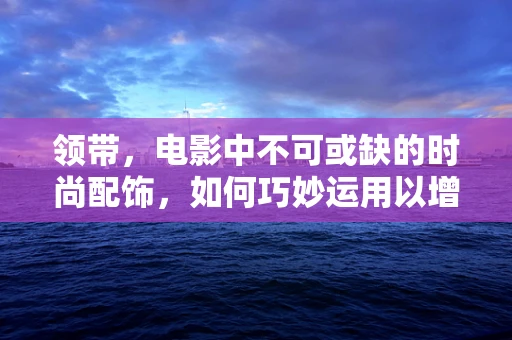 领带，电影中不可或缺的时尚配饰，如何巧妙运用以增强角色形象？