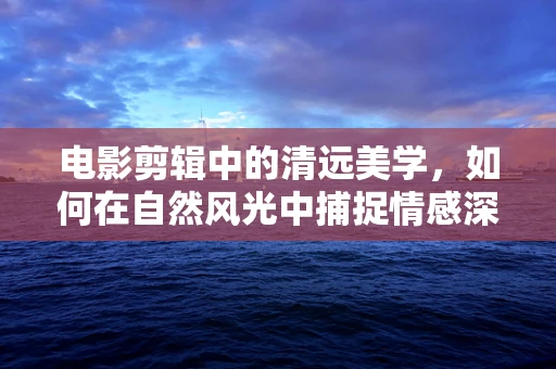 电影剪辑中的清远美学，如何在自然风光中捕捉情感深度？