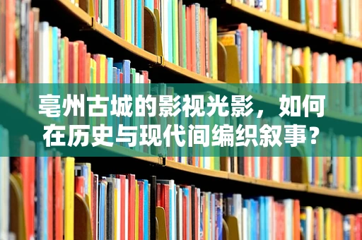 亳州古城的影视光影，如何在历史与现代间编织叙事？