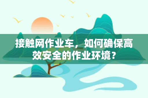 接触网作业车，如何确保高效安全的作业环境？