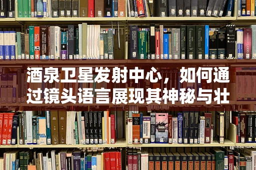 酒泉卫星发射中心，如何通过镜头语言展现其神秘与壮阔？