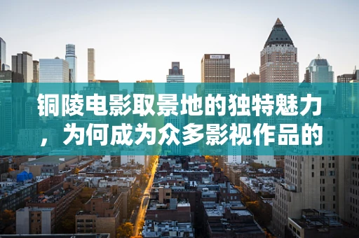 铜陵电影取景地的独特魅力，为何成为众多影视作品的宠儿？