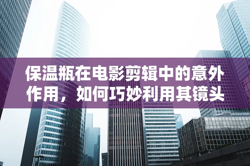 保温瓶在电影剪辑中的意外作用，如何巧妙利用其镜头衔接功能？