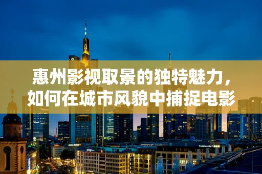 惠州影视取景的独特魅力，如何在城市风貌中捕捉电影灵魂？