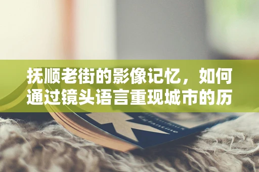 抚顺老街的影像记忆，如何通过镜头语言重现城市的历史韵味？