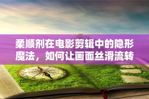 柔顺剂在电影剪辑中的隐形魔法，如何让画面丝滑流转？