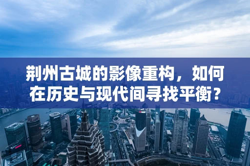 荆州古城的影像重构，如何在历史与现代间寻找平衡？