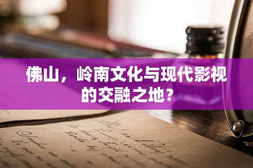 佛山，岭南文化与现代影视的交融之地？