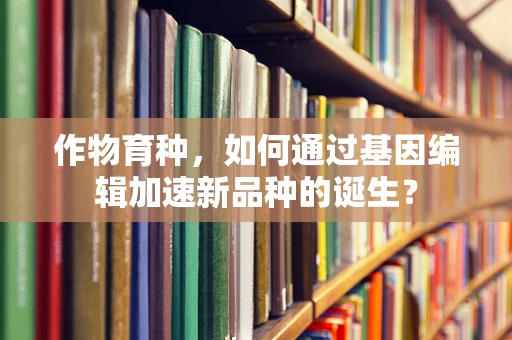 作物育种，如何通过基因编辑加速新品种的诞生？