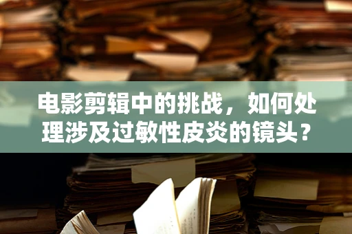 电影剪辑中的挑战，如何处理涉及过敏性皮炎的镜头？