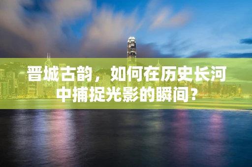 晋城古韵，如何在历史长河中捕捉光影的瞬间？