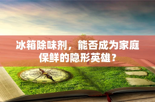 冰箱除味剂，能否成为家庭保鲜的隐形英雄？