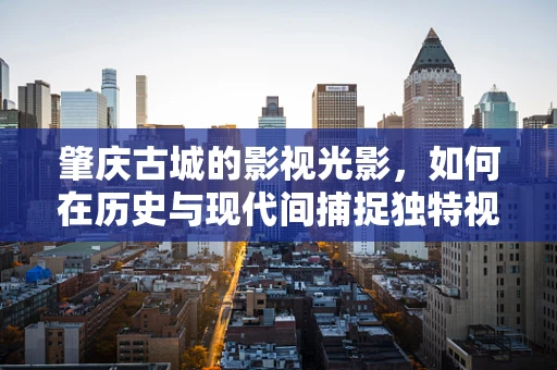 肇庆古城的影视光影，如何在历史与现代间捕捉独特视角？