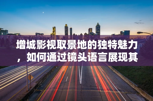 增城影视取景地的独特魅力，如何通过镜头语言展现其文化底蕴？