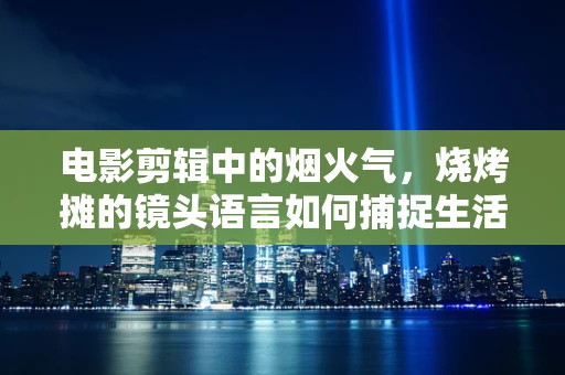 电影剪辑中的烟火气，烧烤摊的镜头语言如何捕捉生活真实？