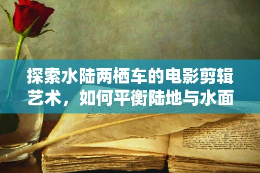 探索水陆两栖车的电影剪辑艺术，如何平衡陆地与水面的视觉冲击？