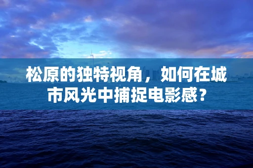 松原的独特视角，如何在城市风光中捕捉电影感？