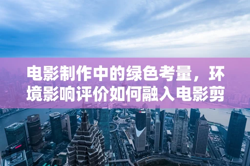 电影制作中的绿色考量，环境影响评价如何融入电影剪辑流程？