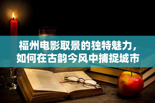 福州电影取景的独特魅力，如何在古韵今风中捕捉城市灵魂？