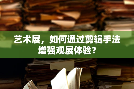 艺术展，如何通过剪辑手法增强观展体验？