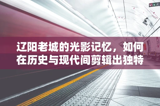 辽阳老城的光影记忆，如何在历史与现代间剪辑出独特视角？