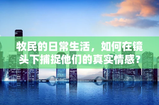 牧民的日常生活，如何在镜头下捕捉他们的真实情感？