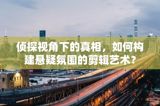 侦探视角下的真相，如何构建悬疑氛围的剪辑艺术？