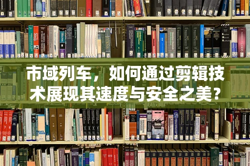 市域列车，如何通过剪辑技术展现其速度与安全之美？