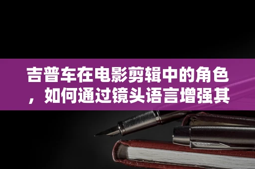 吉普车在电影剪辑中的角色，如何通过镜头语言增强其越野魅力？