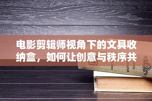 电影剪辑师视角下的文具收纳盒，如何让创意与秩序共舞？