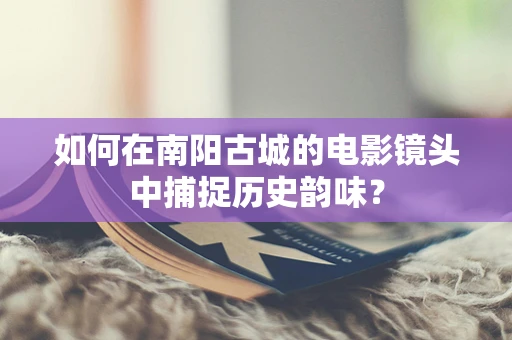 如何在南阳古城的电影镜头中捕捉历史韵味？