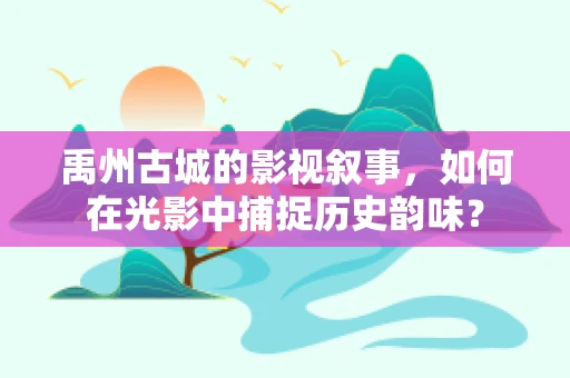 禹州古城的影视叙事，如何在光影中捕捉历史韵味？