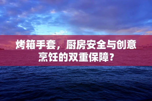 烤箱手套，厨房安全与创意烹饪的双重保障？