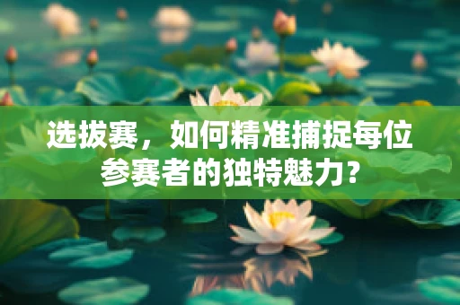 选拔赛，如何精准捕捉每位参赛者的独特魅力？