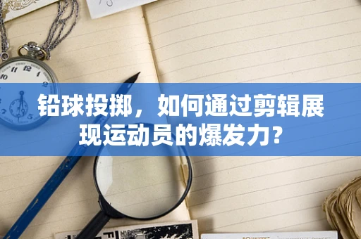 铅球投掷，如何通过剪辑展现运动员的爆发力？