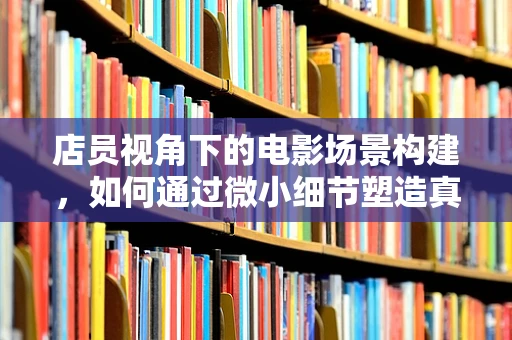 店员视角下的电影场景构建，如何通过微小细节塑造真实感？