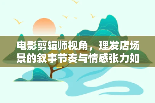 电影剪辑师视角，理发店场景的叙事节奏与情感张力如何巧妙融合？