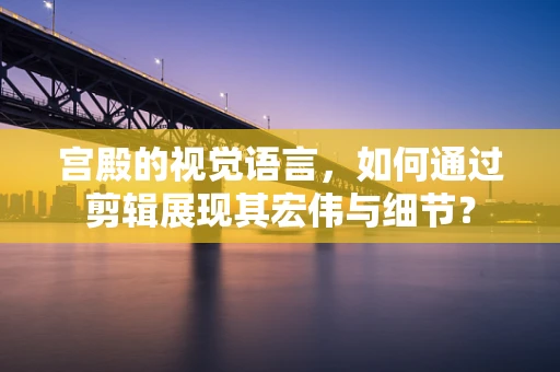 宫殿的视觉语言，如何通过剪辑展现其宏伟与细节？