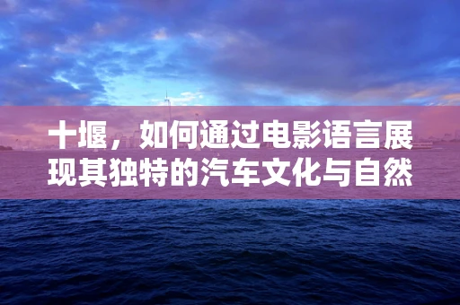 十堰，如何通过电影语言展现其独特的汽车文化与自然风光？