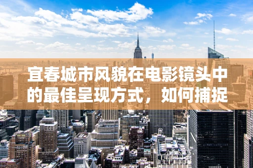 宜春城市风貌在电影镜头中的最佳呈现方式，如何捕捉其独特韵味？