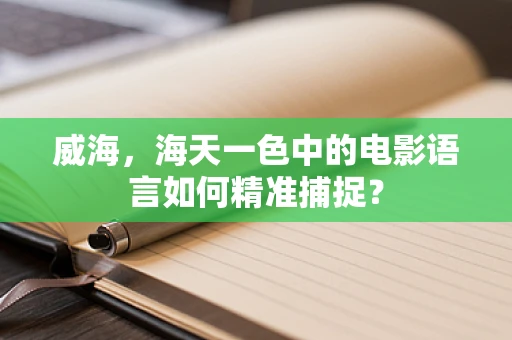 威海，海天一色中的电影语言如何精准捕捉？